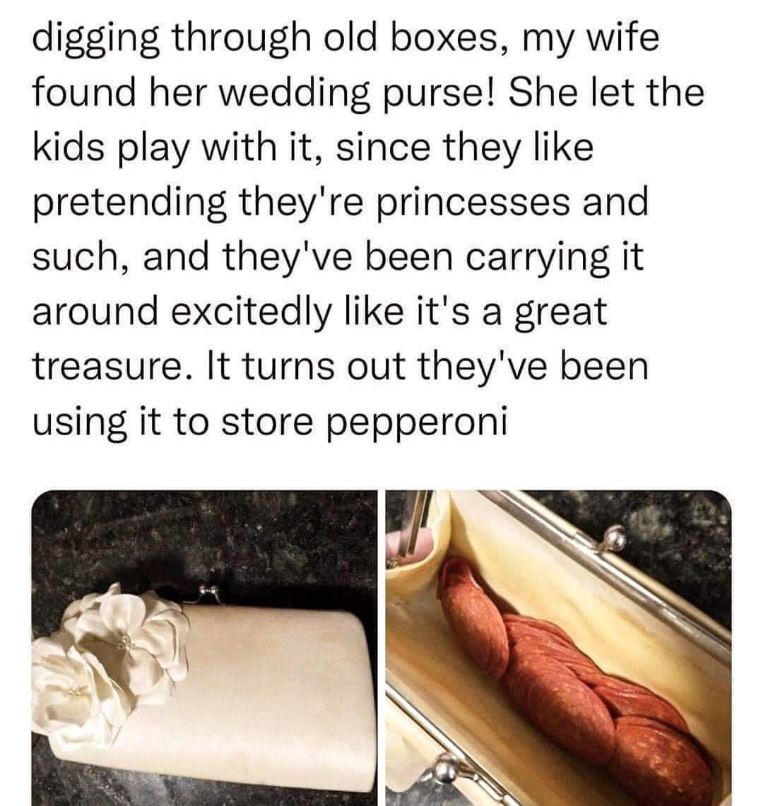 My kids used my wife's wedding purse as a treasure chest, turns out it was full of pepperoni.