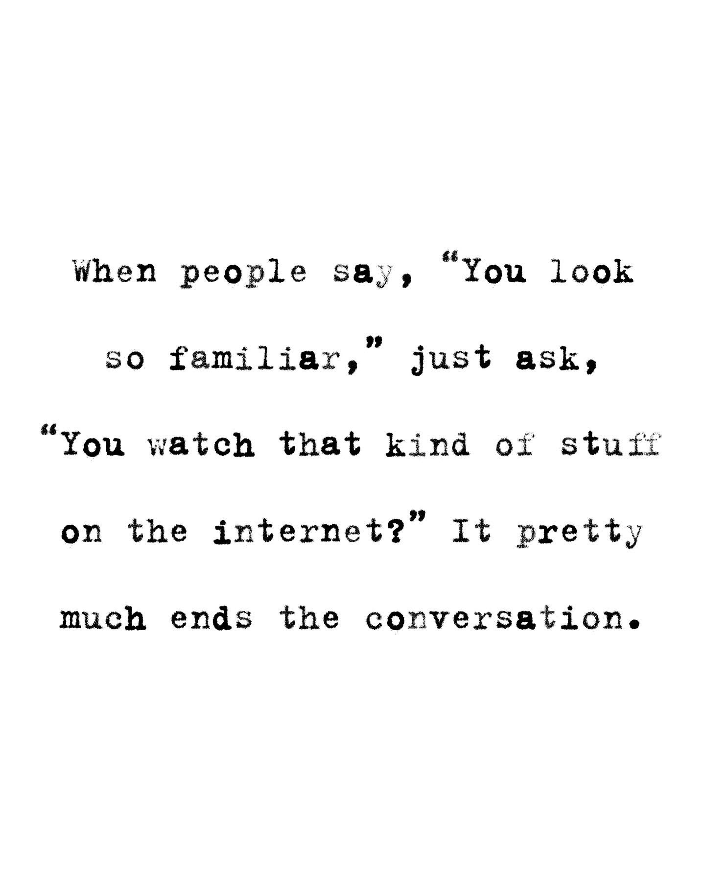 When someone says you look familiar, just ask 'You watch that kind of stuff on the internet?' and it'll end the convo real fast.