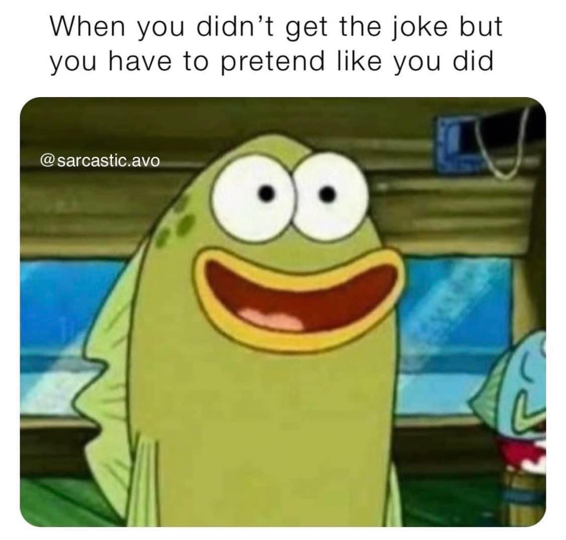 Me acting like I get the joke when I absolutely don't.