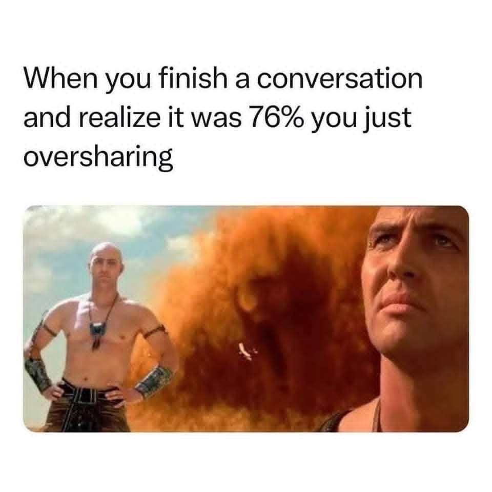 Me after telling my whole life story in the first 5 minutes of meeting someone.