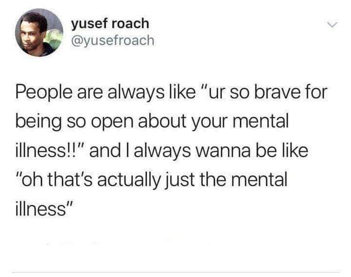 When people say you're brave for opening up about your mental illness, but you actually just *are* the mental illness.