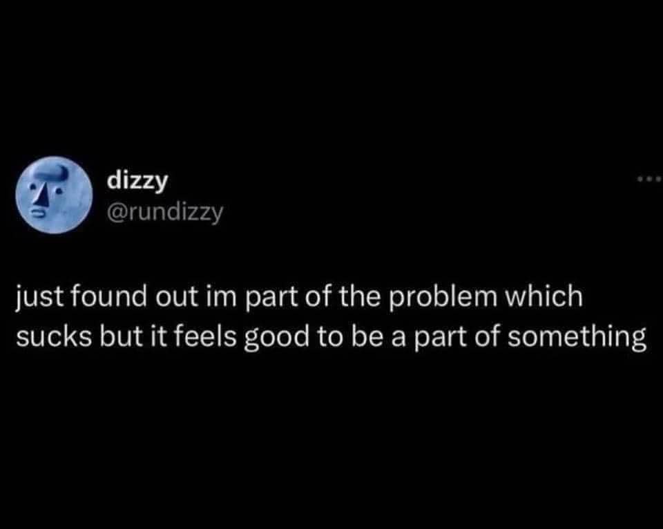 When you realize you're part of the problem, but hey, at least you're part of *something*