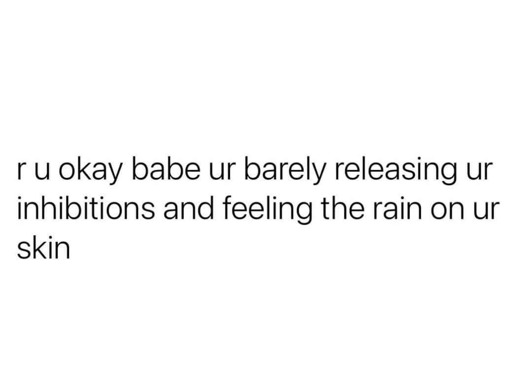 Are you okay? You're barely releasing your inhibitions and feeling the rain on your skin.