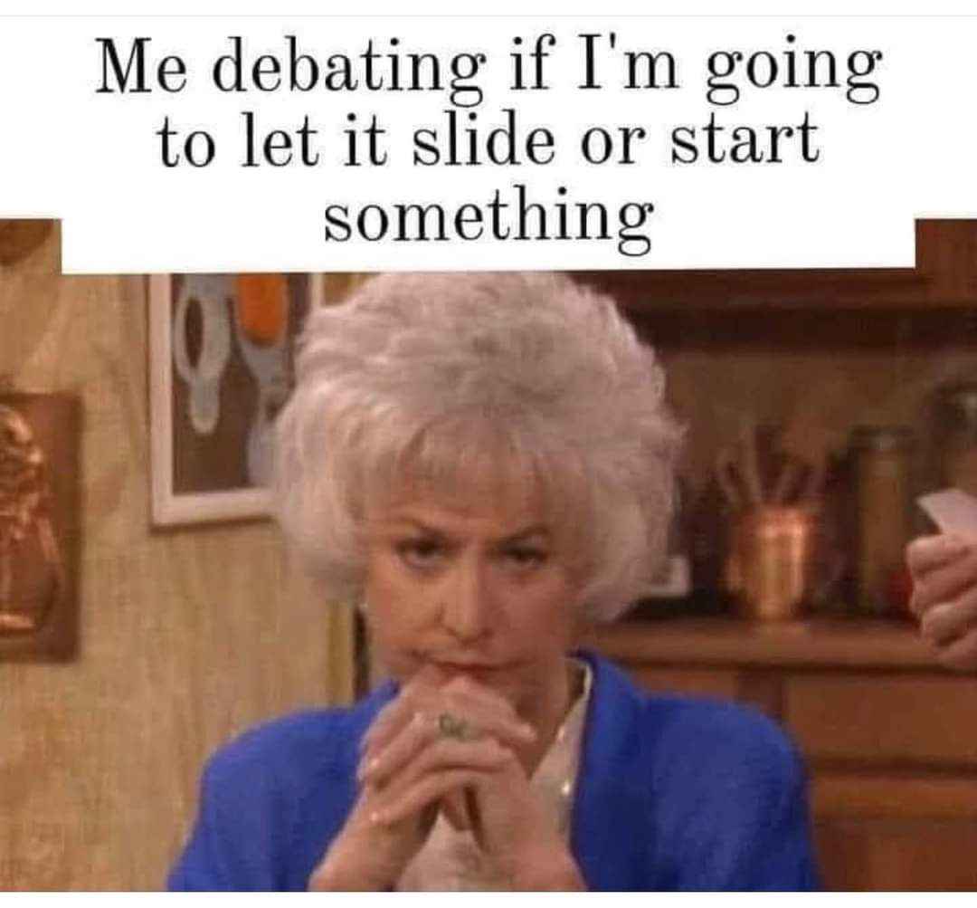 Me deciding if I should just let it go or absolutely cause a scene
