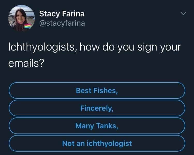 LOL, people who study fish sign their emails 'Best Fishes' or 'Many Tanks'. It's so punny.