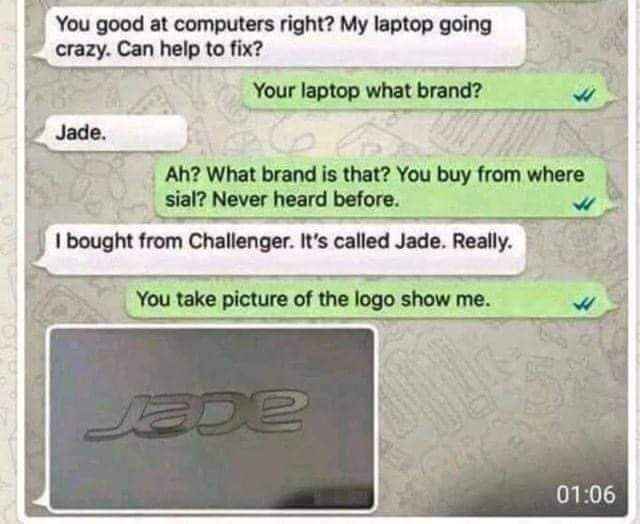 Someone asked me to fix their laptop and they said the brand was Jade. Then they sent a pic of the logo and it was Acer. LMAO.