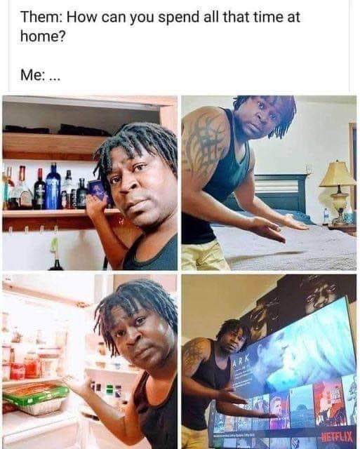 When someone asks how I spend my time at home. Me: \"...\".