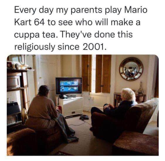 My parents are still deciding who makes the tea with Mario Kart 64, they've been doing this since 2001 lol