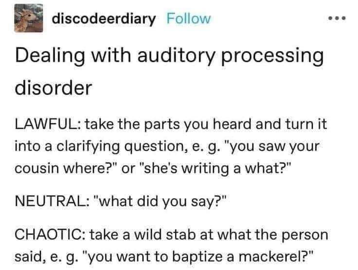 When you have auditory processing disorder and your brain goes from asking for clarification to asking if they want to baptize a mackerel.