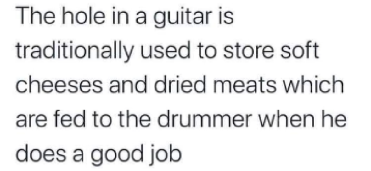 apparently the soundhole is where drummers hide their snacks lol