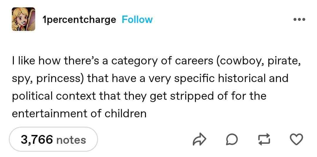 idk why but I find it hilarious how we sanitize cowboy, pirate, spy, and princess careers for kids when they all have super dark historical and political backstories