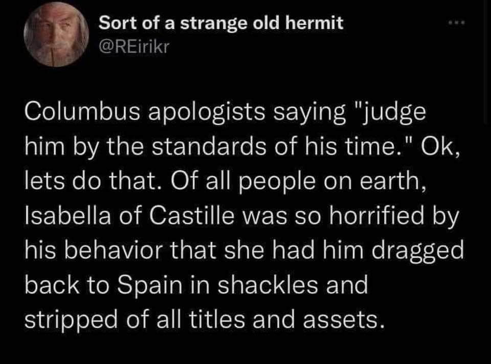Columbus apologists saying "judge him by the standards of his time" but Isabella of Castille literally had him dragged back to Spain in shackles.