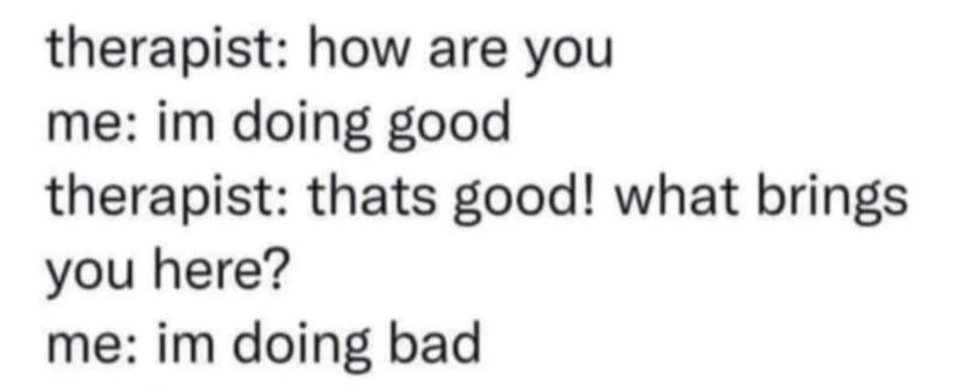 Therapist: How are you? Me: I'm doing good. Therapist: That's good! What brings you here? Me: I'm doing bad.