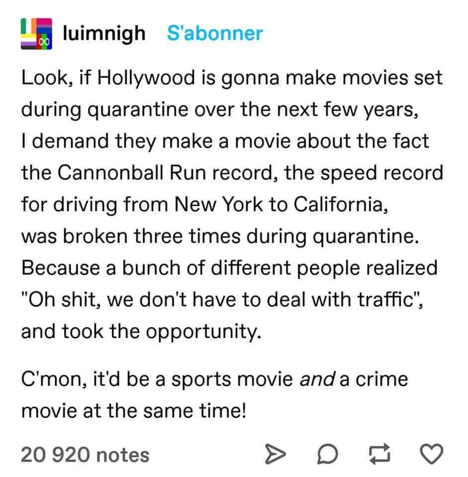 Petition to make a movie about people breaking the Cannonball Run record during quarantine because there was no traffic. It's basically Top Gun meets The Fast and the Furious.