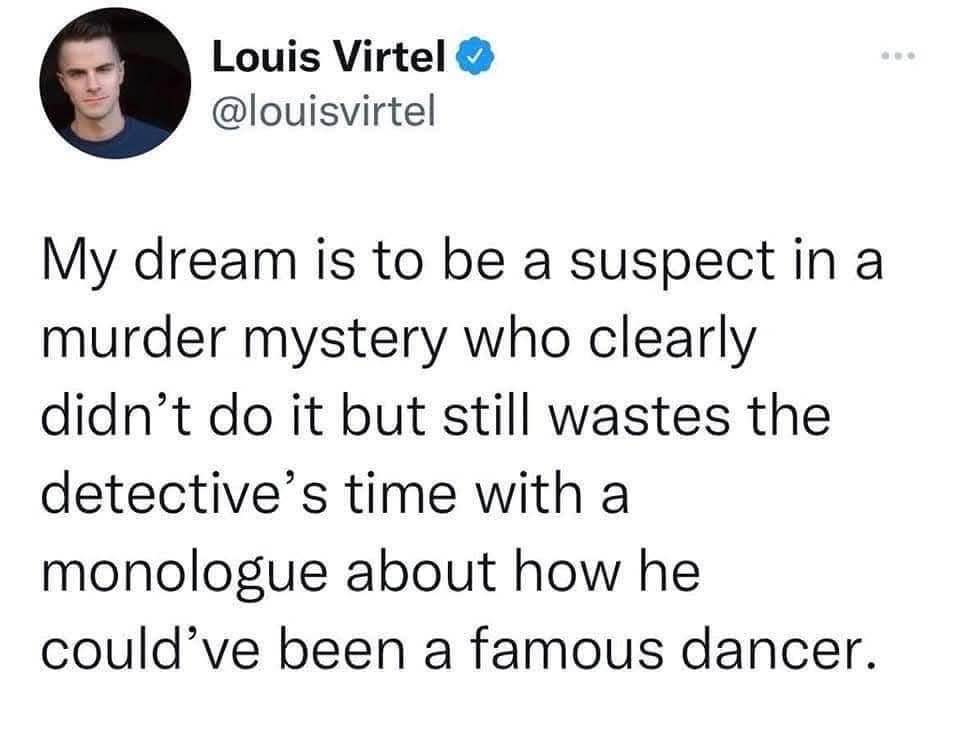 Me wanting to be that one murder mystery suspect who uses their interrogation time to complain about their unfulfilled dancer dreams.lol
