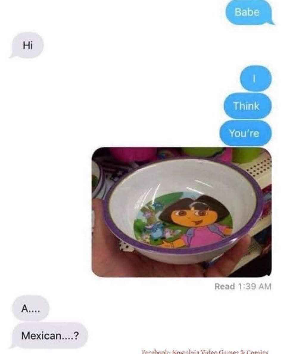 Me trying to flirt but it comes out wrong cuz of a Dora the Explorer bowl