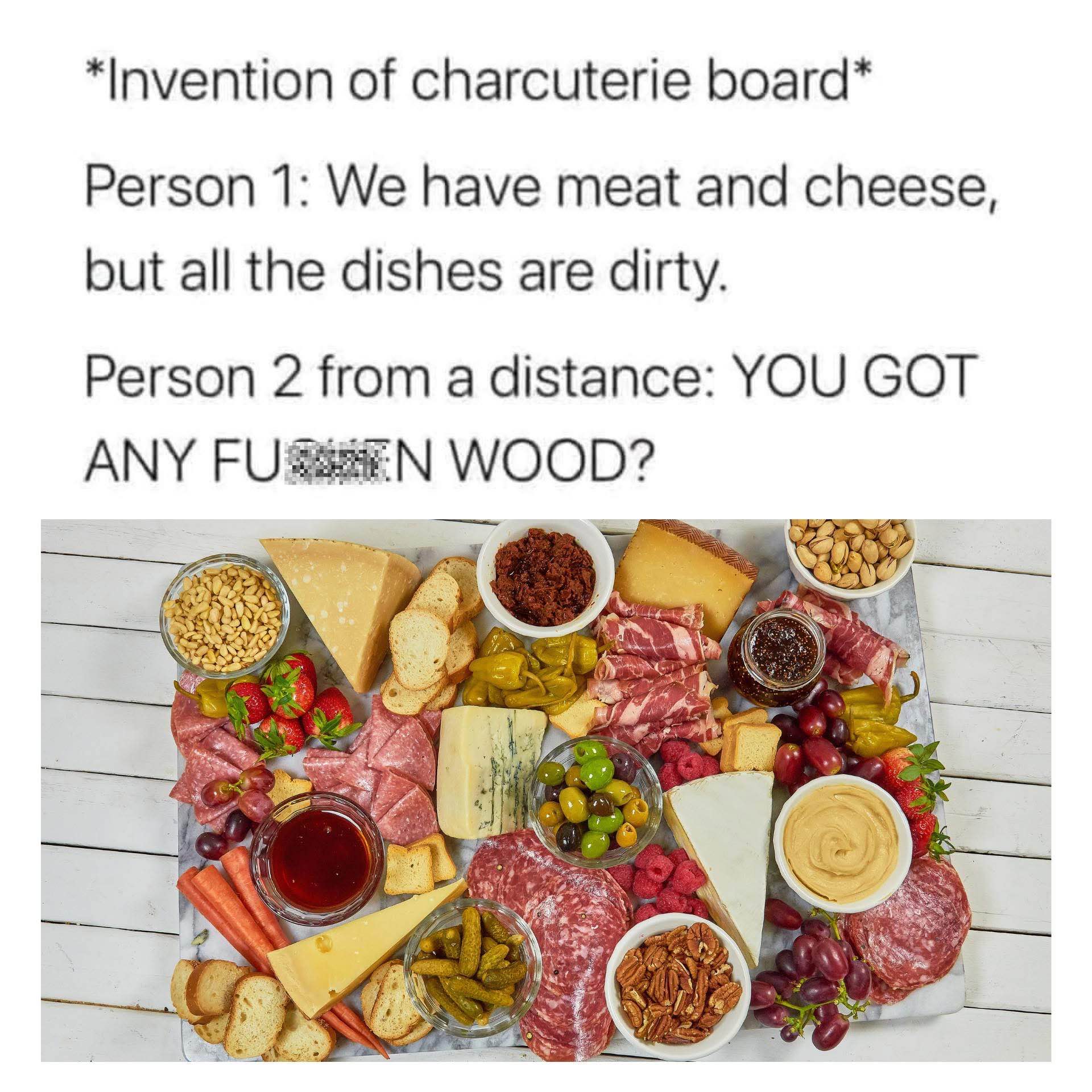 When the charcuterie board is invented bc all the dishes are dirty and someone asks for a 'fun wood' to put it on
