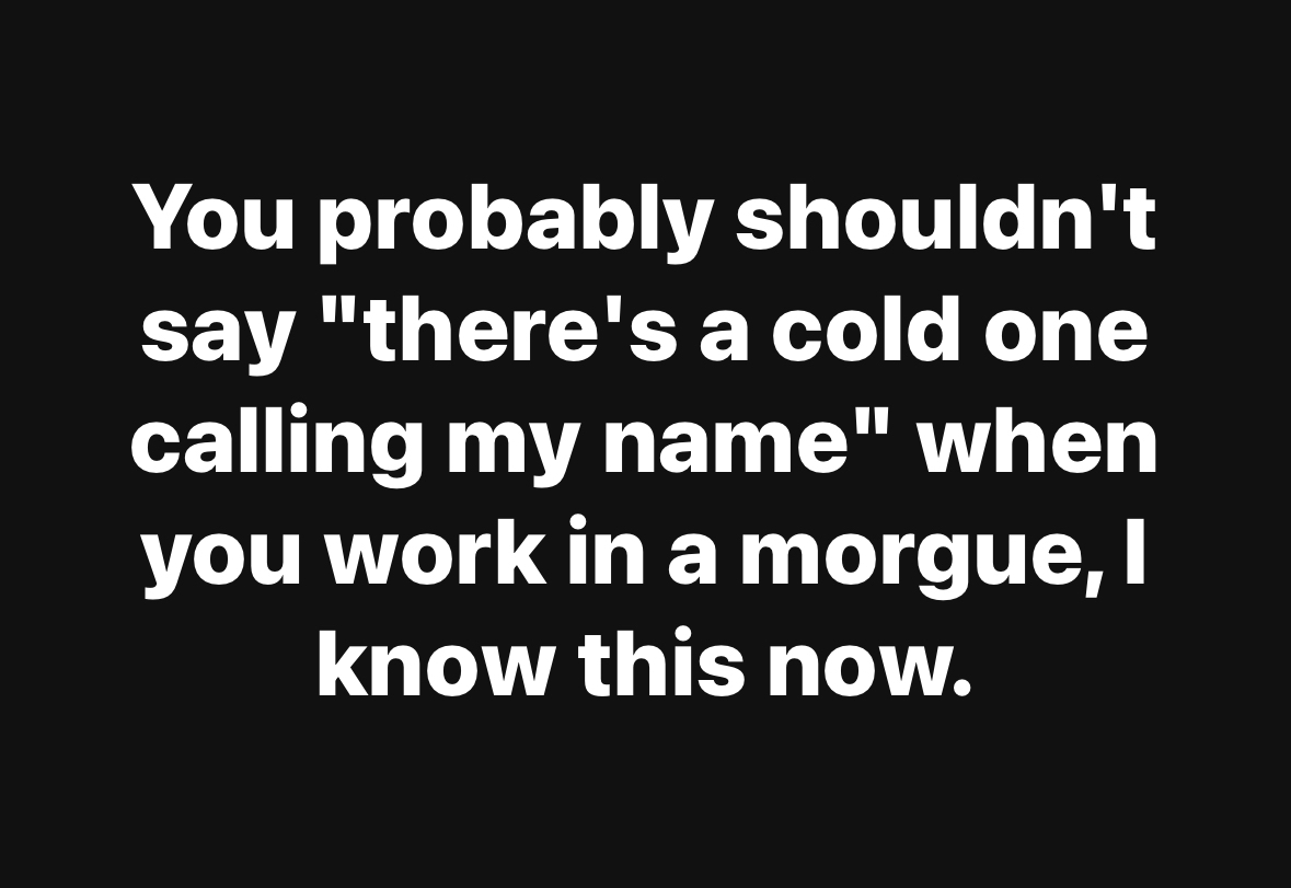When you work at a morgue and accidentally say 'there's a cold one calling my name'.