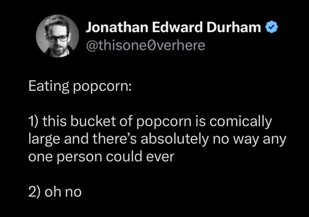 My two moods when eating popcorn: 'I'm going to eat this entire giant bucket' and then 'oh no'.