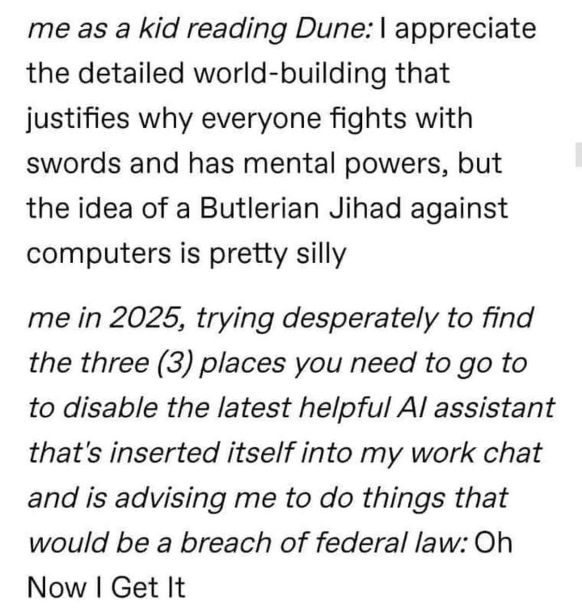 Me reading Dune as a kid thought the anti-computer jihad was silly, but me in 2025 trying to disable AI assistants that want me to commit federal crimes? Yeah, I get it now.