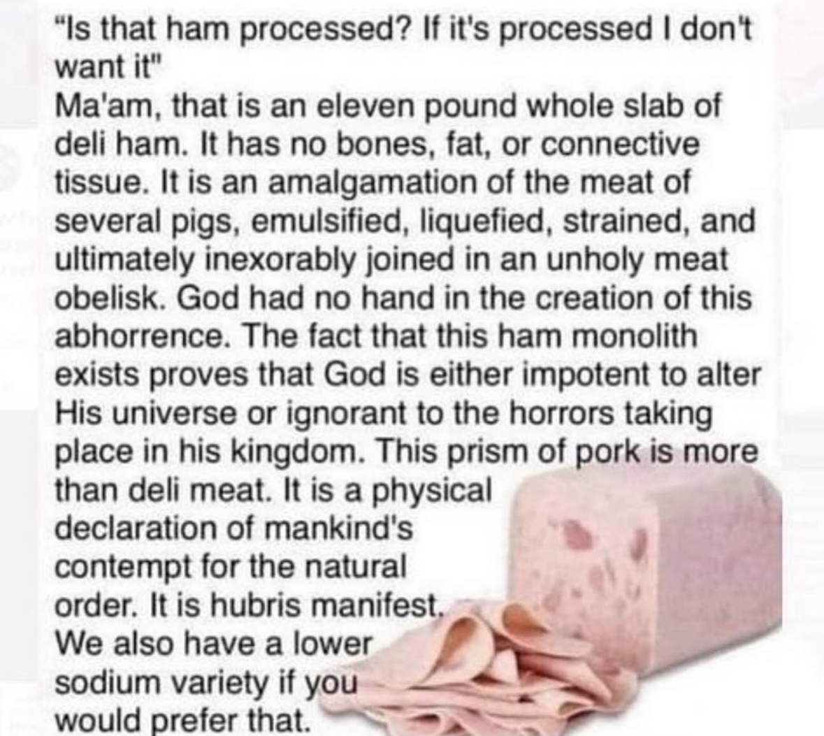 When you ask if the weirdly shaped ham is processed and they give you a whole philosophy lecture about it being a meat obelisk