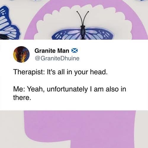 My therapist telling me it's all in my head, and me agreeing because I'm literally inside my own head.