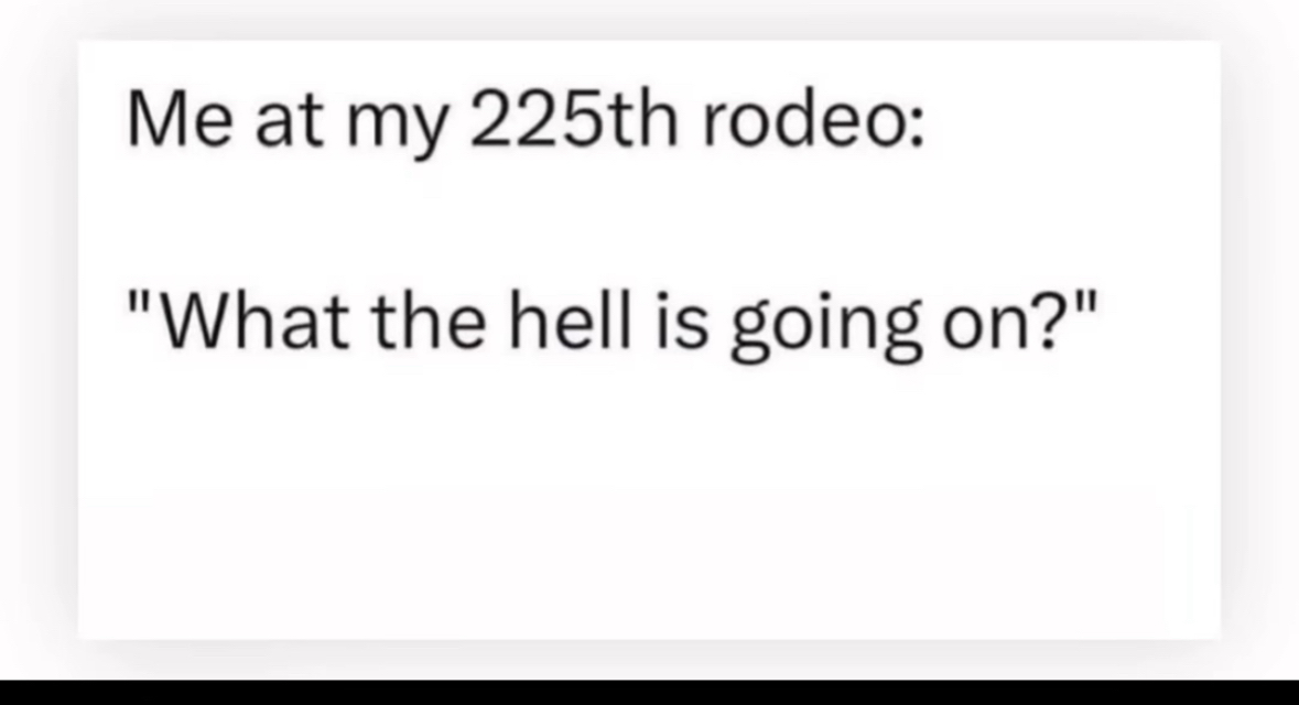 Me at my 225th rodeo wondering what's going on