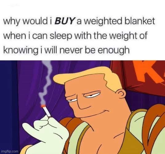 Why buy a weighted blanket when you can just feel the weight of your existential dread instead