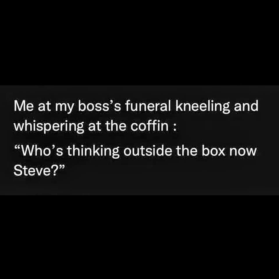 When you go to your boss's funeral and ask them from inside the coffin who's thinking outside the box now.