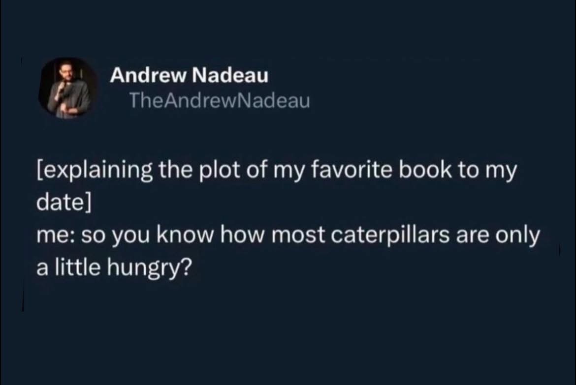 Me trying to explain The Very Hungry Caterpillar to my date and they think I'm making a weird metaphor