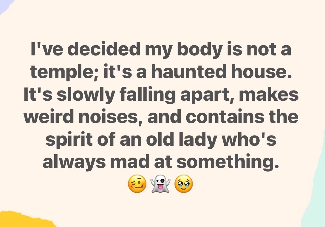 Bruh, my body is officially a haunted house, not a temple. It's falling apart and making noises like an angry old lady lives in it.