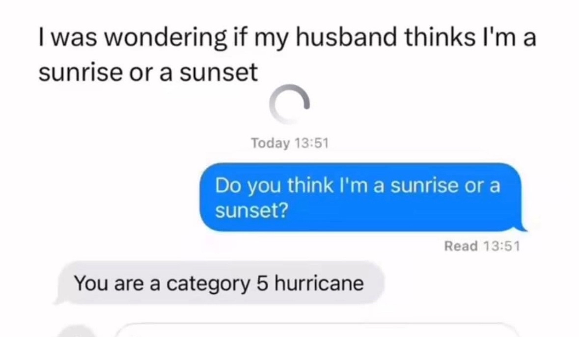When you ask your husband if you're a sunrise or sunset and he tells you you're a category 5 hurricane