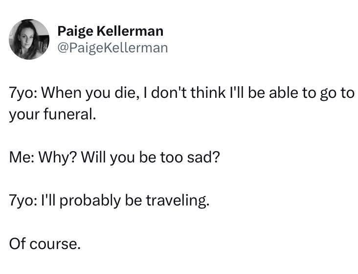 My kid's priorities are kinda messed up when they say they'll be too busy traveling to attend my funeral lol
