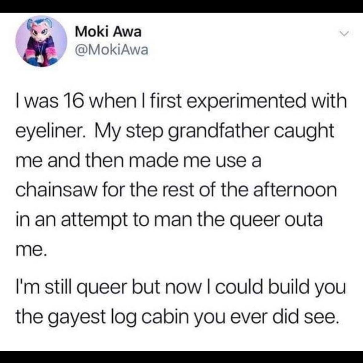My step grandpa tried to 'man me up' with a chainsaw after I wore eyeliner, but now I can build the gayest log cabin ever. So, win-win?