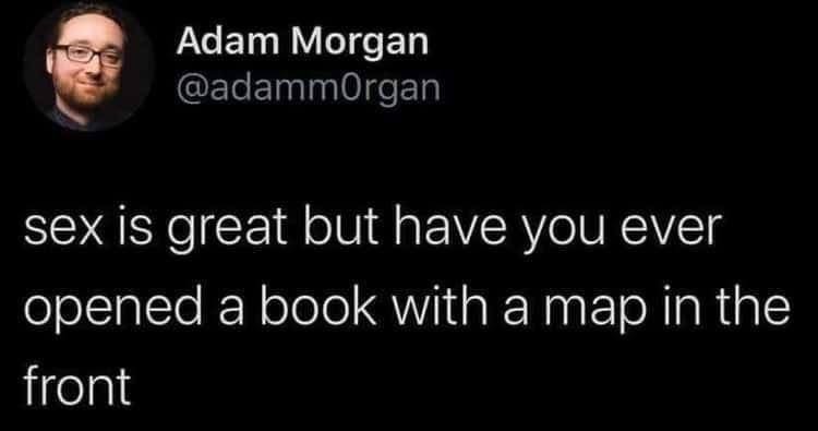 Yeah sex is cool and all, but have you ever opened a book and there's a map inside?