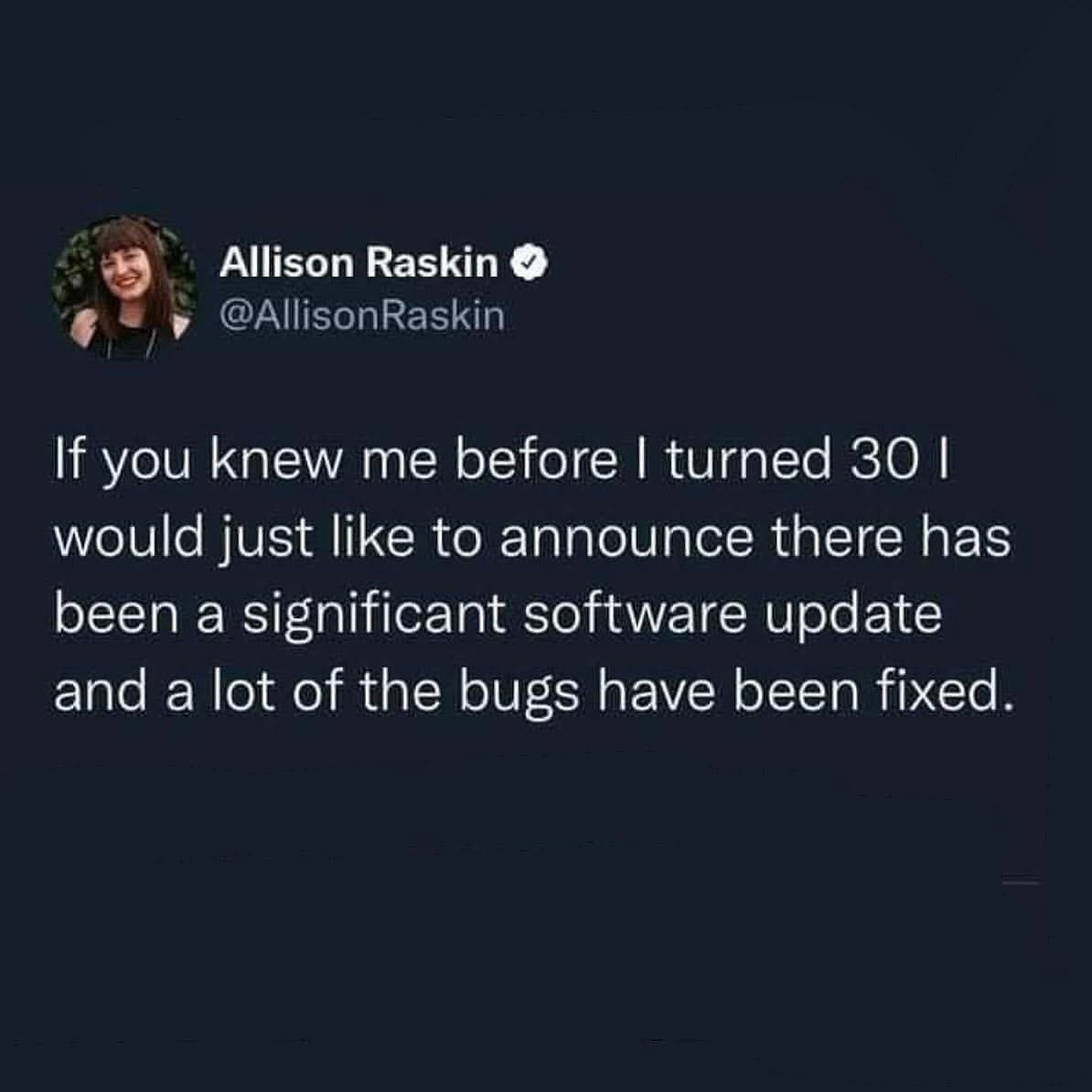 Me after my 30th birthday, announcing I've basically had an operating system upgrade and all my bugs are gone.