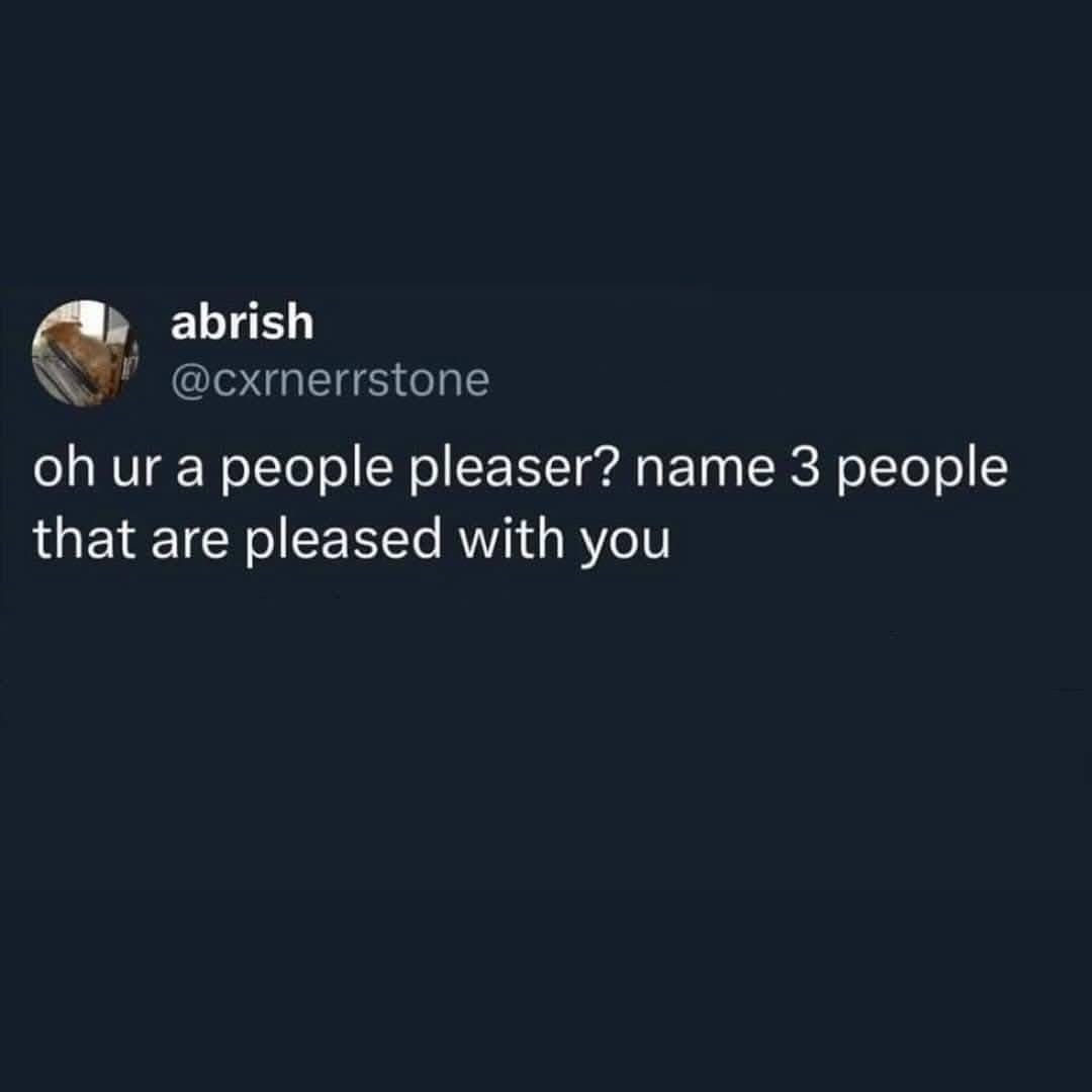 When someone asks you to name three people who are pleased with you and you actually have to think about it