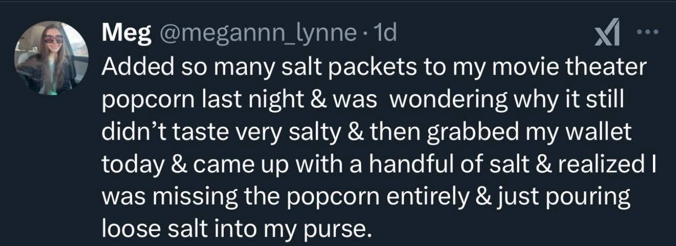 She kept adding salt to popcorn and then realized she was pouring it directly into her purse the whole time lol