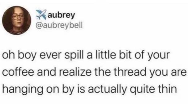 Me after spilling a tiny bit of coffee and realizing my whole life is about to fall apart