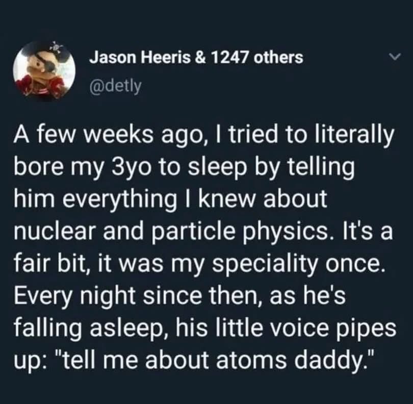 Tried to bore my kid to sleep with physics and now he can't get enough of atoms. Oops.