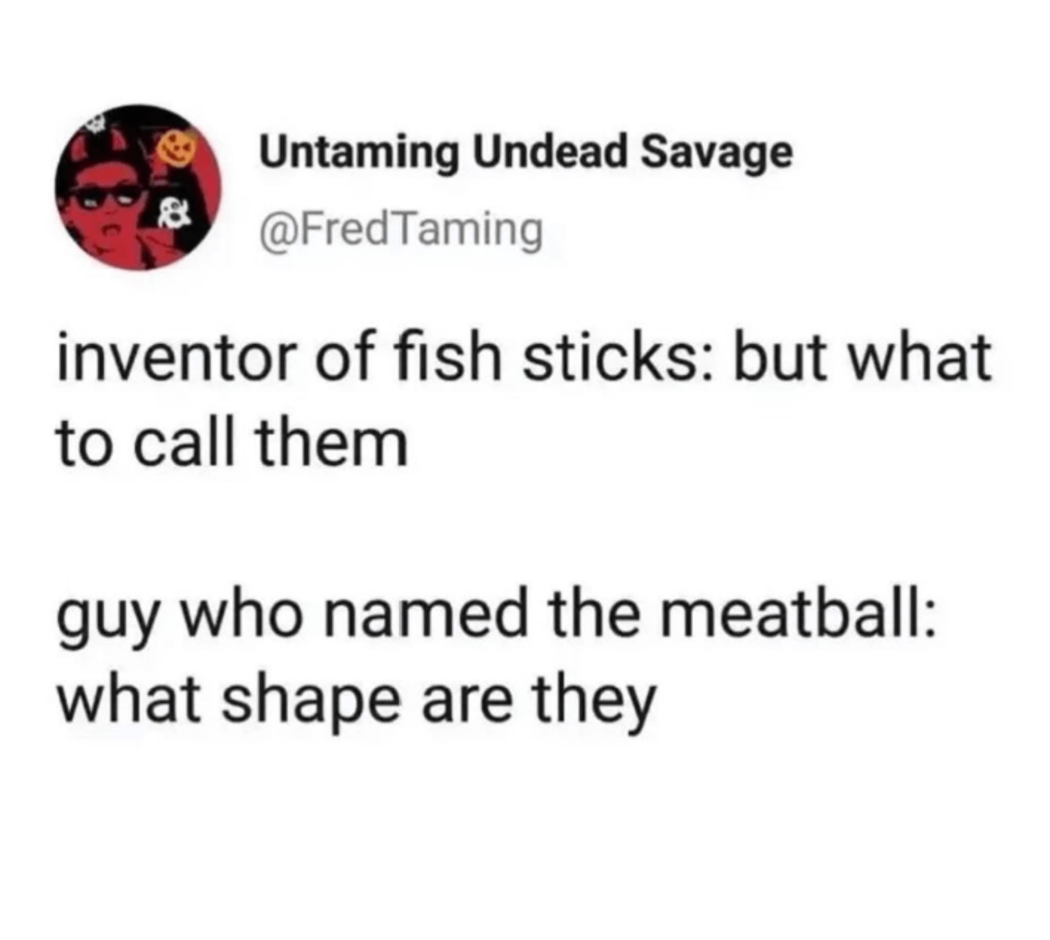 omg the inventor of fish sticks was so confused but the meatball guy just asked about the shape