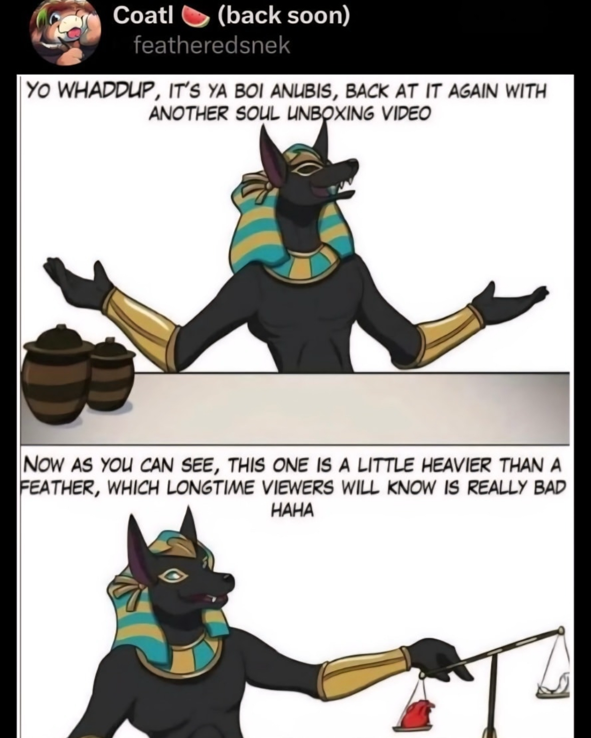 Anubis presenting a soul unboxing video and the soul is heavier than a feather, meaning it's going to be a bad time for the deceased lol