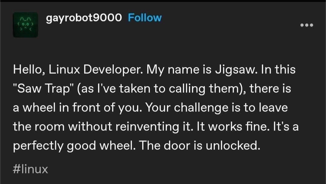 Pretty sure every Linux developer has a Jigsaw-inspired saw trap involving reinventing a wheel that already works fine.