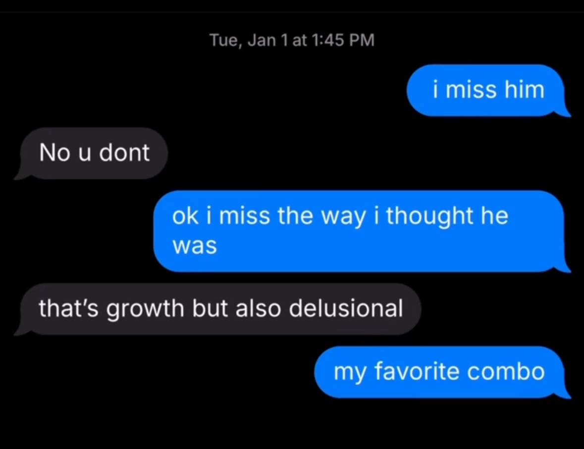 When you realize missing someone is just missing the idea you had of them. That's growth but also delusional, my favorite combo.