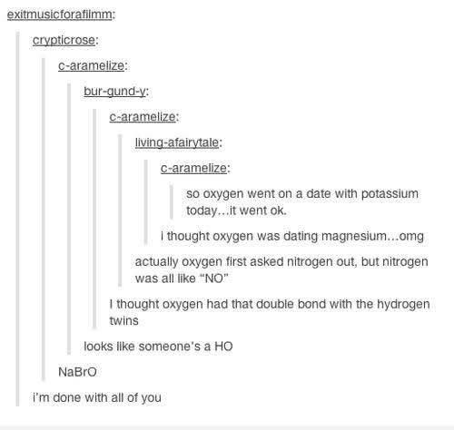 The chemistry puns in this thread are too much, someone literally said oxygen is a HO. NaBrO.