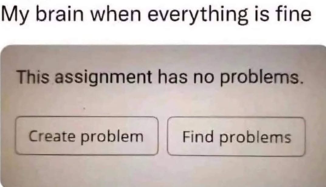 My brain always inventing problems when things are actually okay. Like, why would I look for trouble?