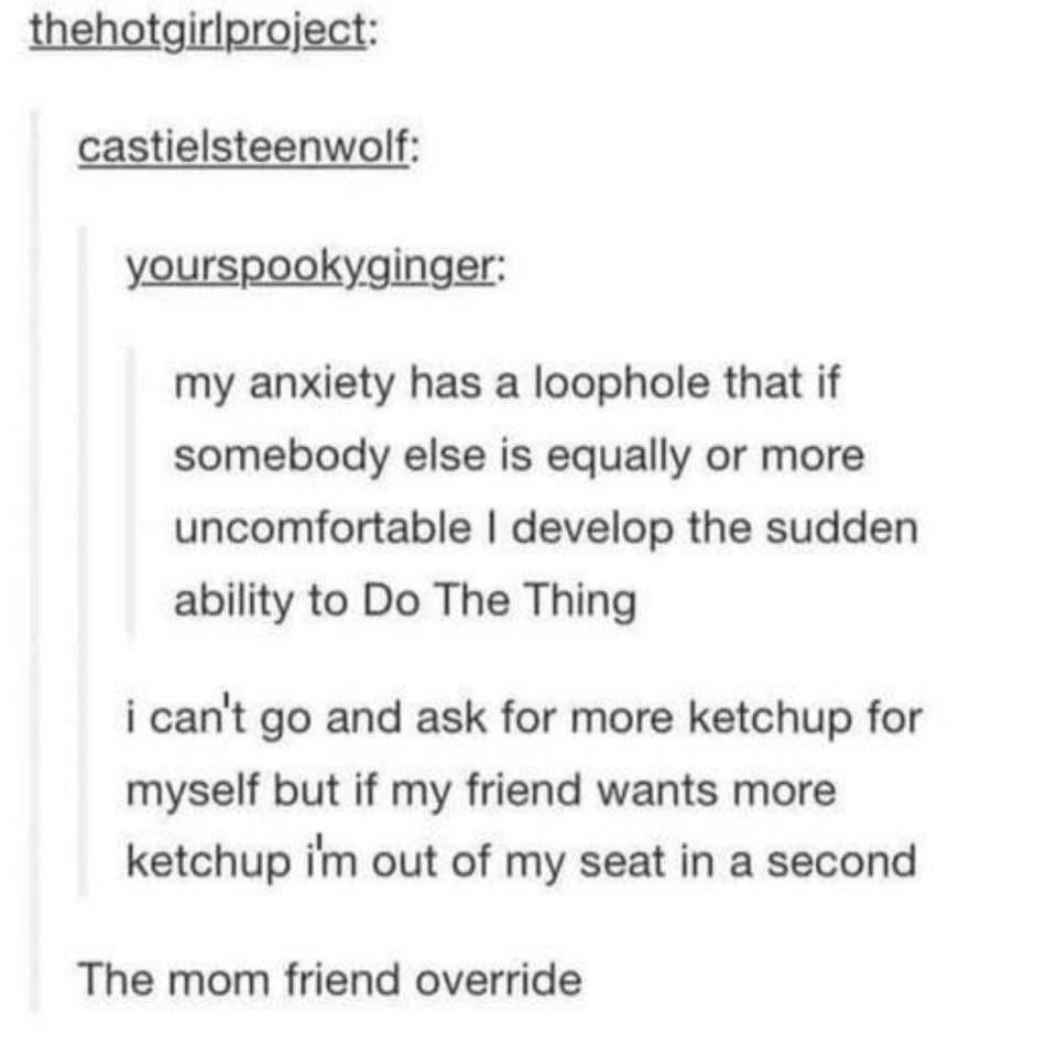 My anxiety has a loophole where if someone else is also uncomfortable, I can suddenly 'Do The Thing'... like getting more ketchup for my friend even though I can't get it for myself. It's the mom friend override.