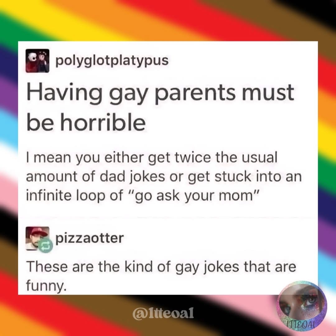 Someone said having gay parents must be horrible because you either get double dad jokes or an endless "go ask your mom" loop. Then someone else replied that those are the funny kind of gay jokes.