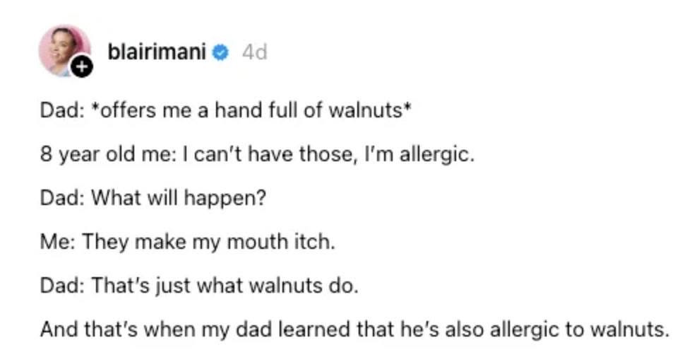 My dad learned he was allergic to walnuts because I told him they made my mouth itch and he was like, 'they all do that.'