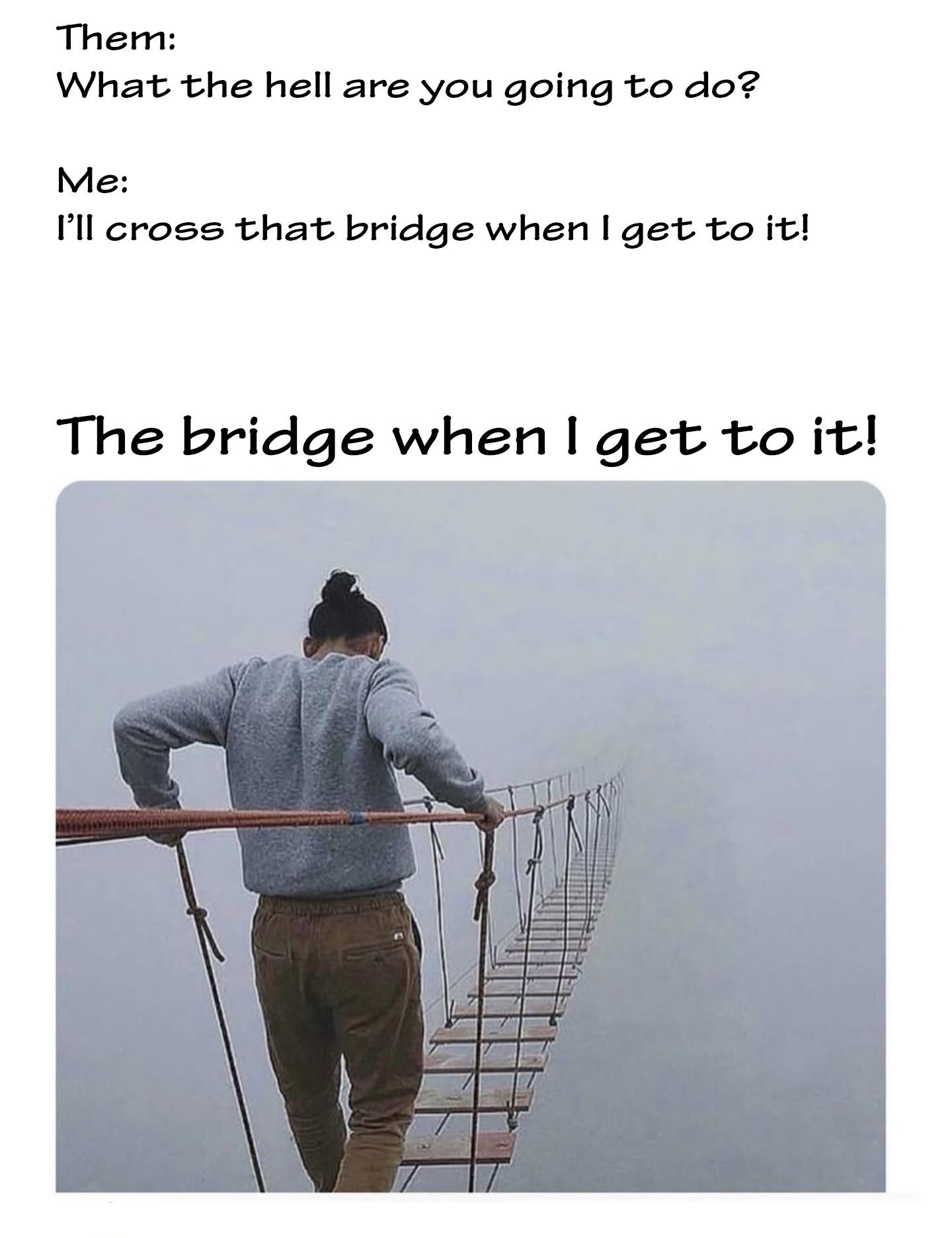 Me literally crossing the bridge when I get to it, like I said I would